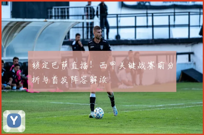 锁定巴萨直播!西甲关键战赛前分析与首发阵容解读
