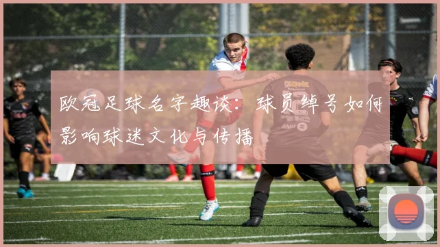 欧冠足球名字趣谈：球员绰号如何影响球迷文化与传播
