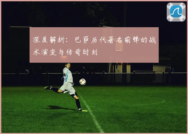 深度解析：巴萨历代著名前锋的战术演变与传奇时刻