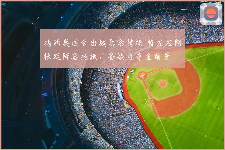 梅西奥运会出战悬念持续 将左右阿根廷阵容轮换、备战与夺金前景