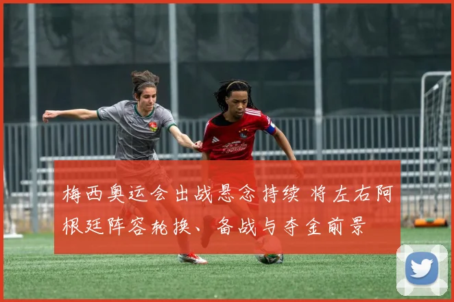 梅西奥运会出战悬念持续 将左右阿根廷阵容轮换、备战与夺金前景