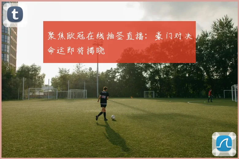 聚焦欧冠在线抽签直播：豪门对决命运即将揭晓