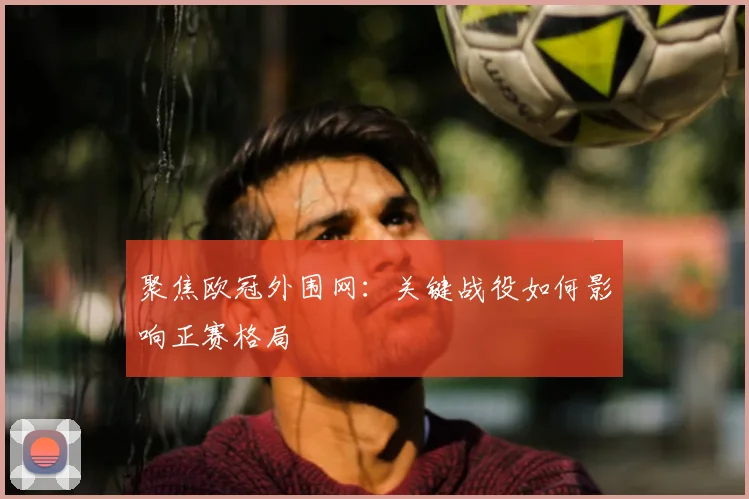 聚焦欧冠外围网：关键战役如何影响正赛格局