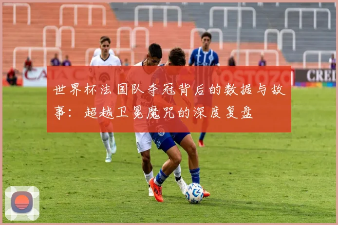 世界杯法国队夺冠背后的数据与故事：超越卫冕魔咒的深度复盘