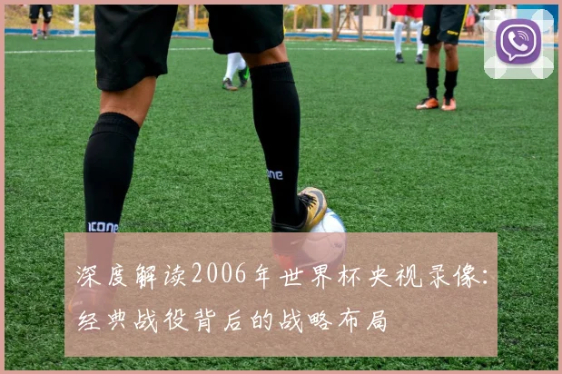 深度解读2006年世界杯央视录像：经典战役背后的战略布局