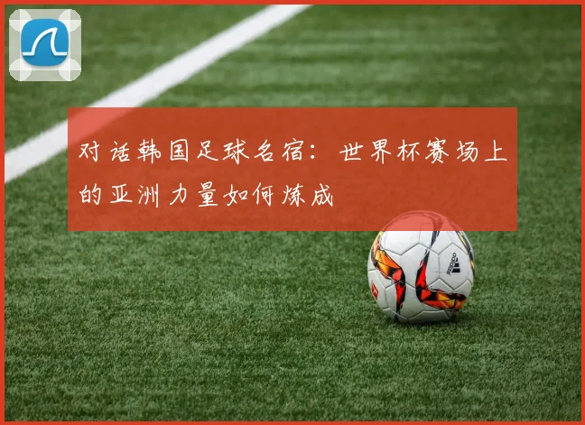 对话韩国足球名宿：世界杯赛场上的亚洲力量如何炼成
