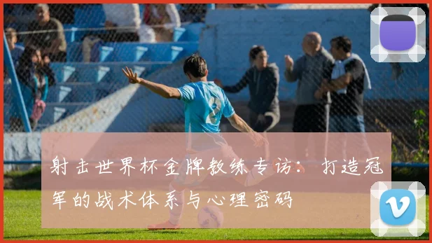 射击世界杯金牌教练专访：打造冠军的战术体系与心理密码