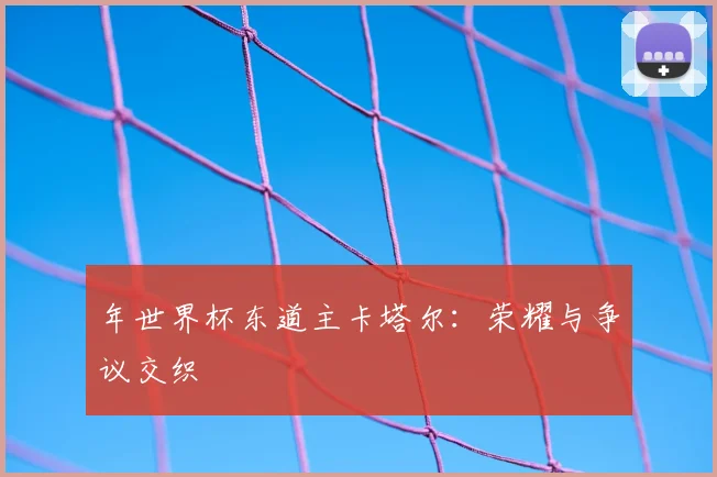 年世界杯东道主卡塔尔:荣耀与争议交织