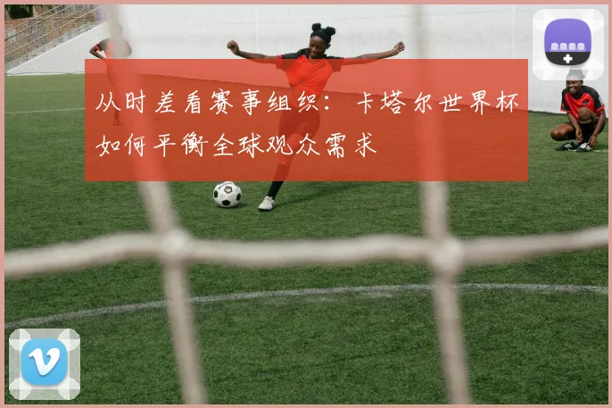 从时差看赛事组织:卡塔尔世界杯如何平衡全球观众需求