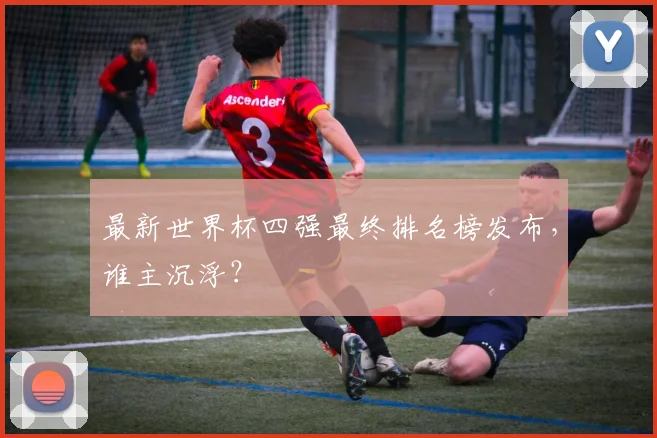 最新世界杯四强最终排名榜发布,谁主沉浮?