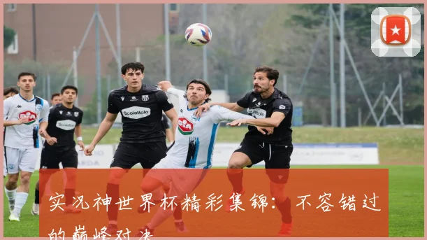实况神世界杯精彩集锦:不容错过的巅峰对决