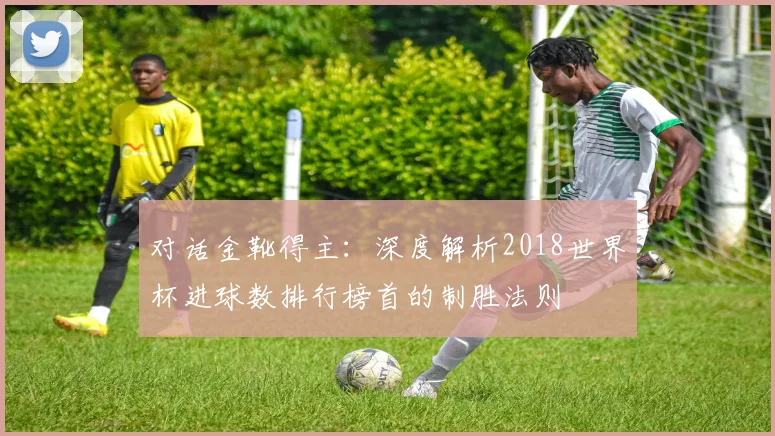 对话金靴得主:深度解析2018世界杯进球数排行榜首的制胜法则