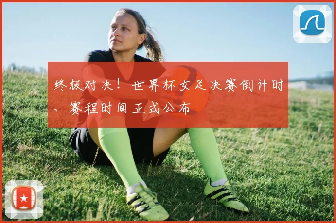 终极对决!世界杯女足决赛倒计时,赛程时间正式公布