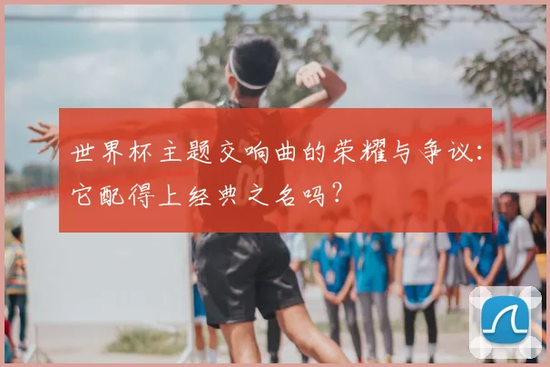 世界杯主题交响曲的荣耀与争议：它配得上经典之名吗？