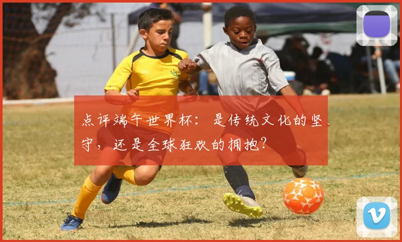 点评端午世界杯:是传统文化的坚守,还是全球狂欢的拥抱?