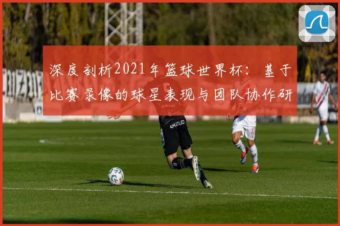 深度剖析2021年篮球世界杯：基于比赛录像的球星表现与团队协作研究