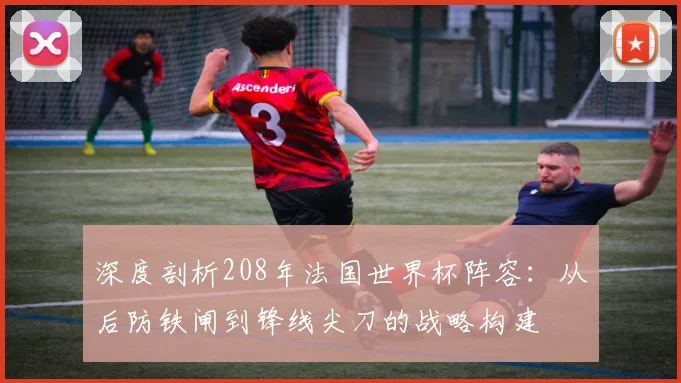 深度剖析208年法国世界杯阵容：从后防铁闸到锋线尖刀的战略构建