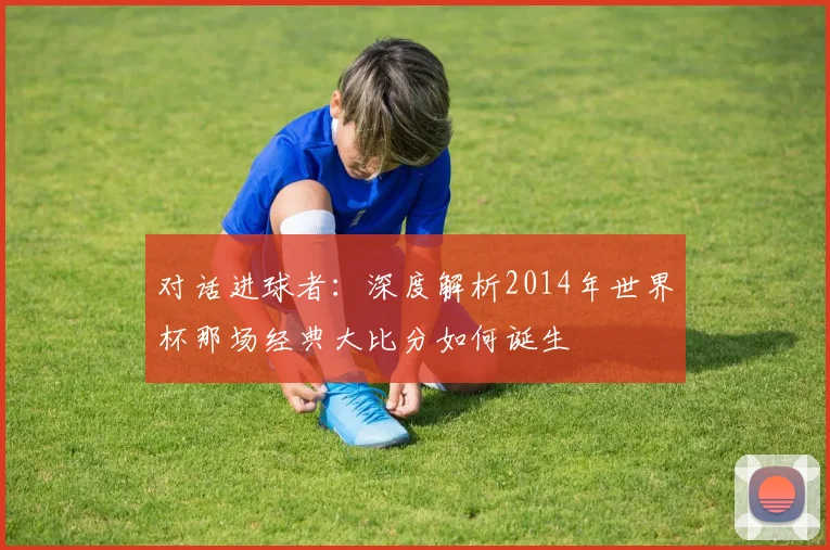 对话进球者：深度解析2014年世界杯那场经典大比分如何诞生