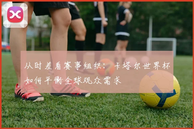 从时差看赛事组织:卡塔尔世界杯如何平衡全球观众需求